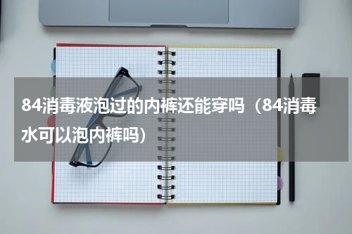 84消毒液泡过的内裤还能穿吗（84消毒水可以泡内裤吗）