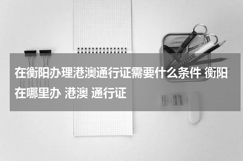在衡阳办理港澳通行证需要什么条件 衡阳在哪里办 港澳 通行证