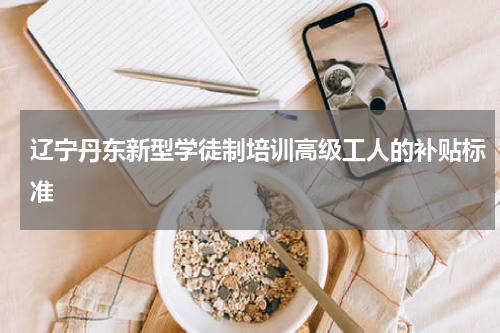 辽宁丹东新型学徒制培训高级工人的补贴标准