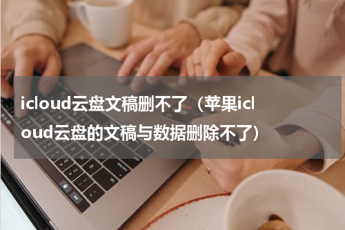 icloud云盘文稿删不了（苹果icloud云盘的文稿与数据删除不了）
