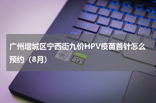 广州增城区宁西街九价HPV疫苗首针怎么预约（8月）