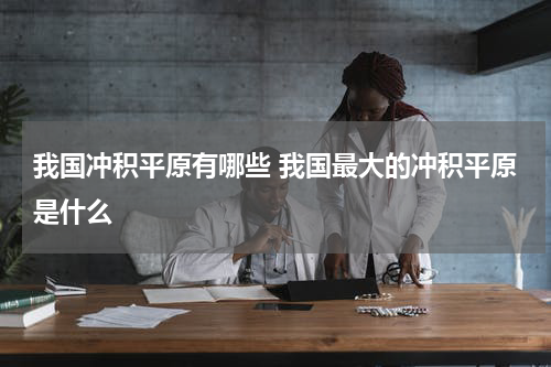 我国冲积平原有哪些 我国最大的冲积平原是什么