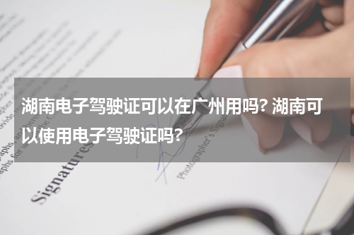 湖南电子驾驶证可以在广州用吗? 湖南可以使用电子驾驶证吗?