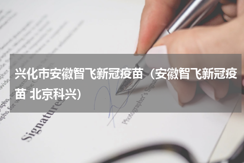 兴化市安徽智飞新冠疫苗（安徽智飞新冠疫苗 北京科兴）
