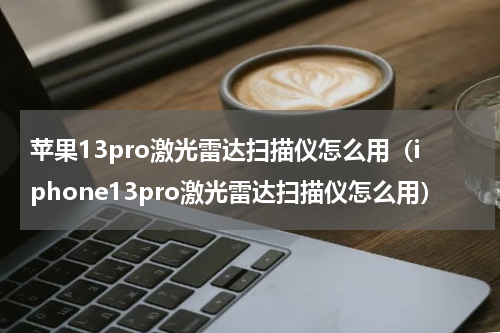 苹果13pro激光雷达扫描仪怎么用（iphone13pro激光雷达扫描仪怎么用）
