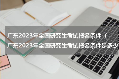 广东2023年全国研究生考试报名条件（广东2023年全国研究生考试报名条件是多少）