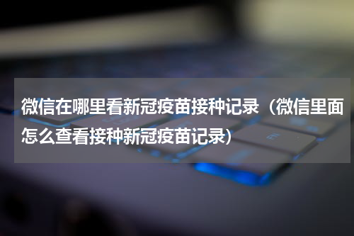 微信在哪里看新冠疫苗接种记录（微信里面怎么查看接种新冠疫苗记录）