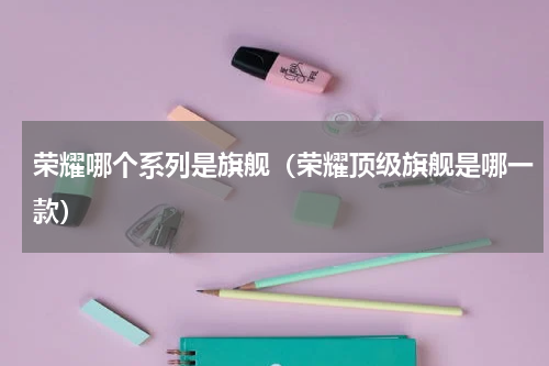 荣耀哪个系列是旗舰（荣耀顶级旗舰是哪一款）