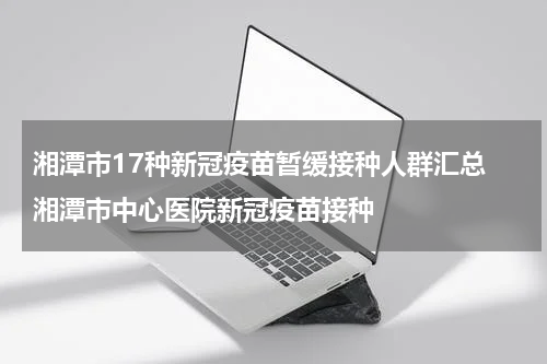湘潭市17种新冠疫苗暂缓接种人群汇总 湘潭市中心医院新冠疫苗接种