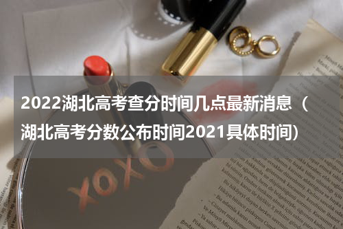 2022湖北高考查分时间几点最新消息（湖北高考分数公布时间2021具体时间）