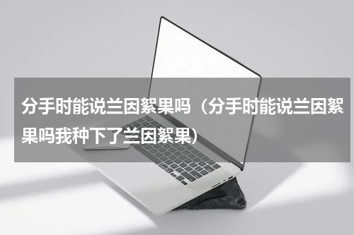 分手时能说兰因絮果吗（分手时能说兰因絮果吗我种下了兰因絮果）