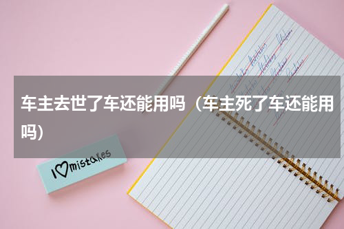 车主去世了车还能用吗（车主死了车还能用吗）
