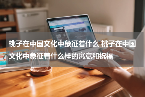 桃子在中国文化中象征着什么 桃子在中国文化中象征着什么样的寓意和祝福