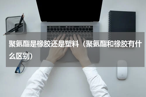 聚氨酯是橡胶还是塑料（聚氨酯和橡胶有什么区别）