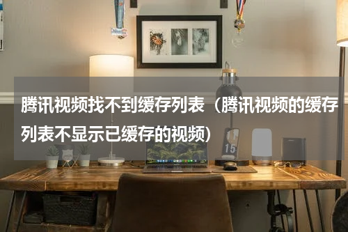 腾讯视频找不到缓存列表（腾讯视频的缓存列表不显示已缓存的视频）