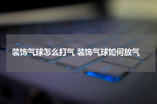 装饰气球怎么打气 装饰气球如何放气