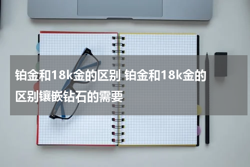 铂金和18k金的区别 铂金和18k金的区别镶嵌钻石的需要