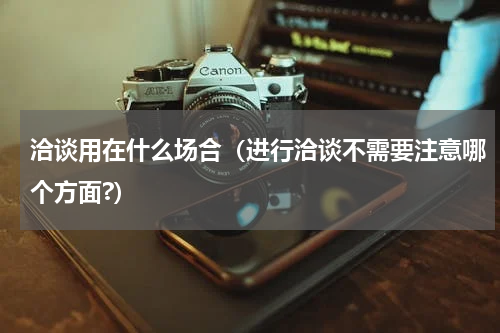 洽谈用在什么场合（进行洽谈不需要注意哪个方面?）