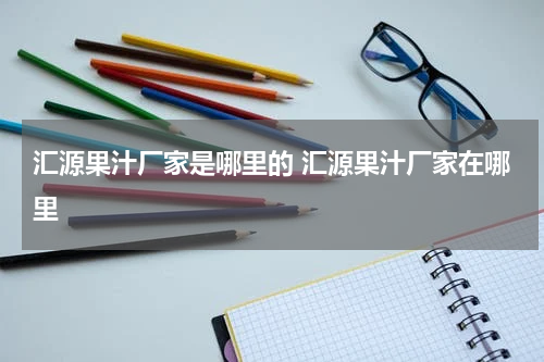 汇源果汁厂家是哪里的 汇源果汁厂家在哪里