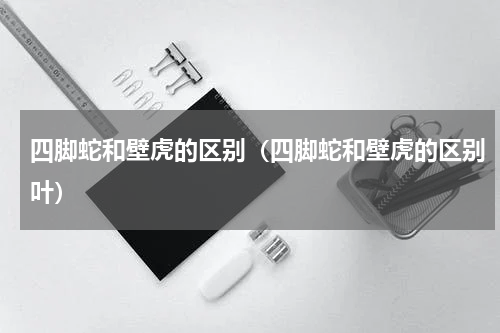 四脚蛇和壁虎的区别（四脚蛇和壁虎的区别叶）