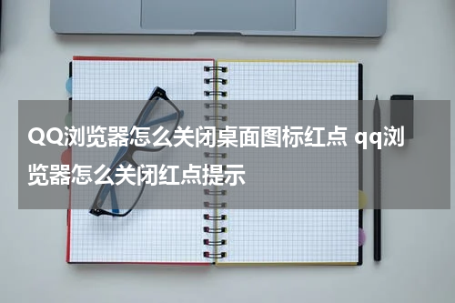 QQ浏览器怎么关闭桌面图标红点 qq浏览器怎么关闭红点提示