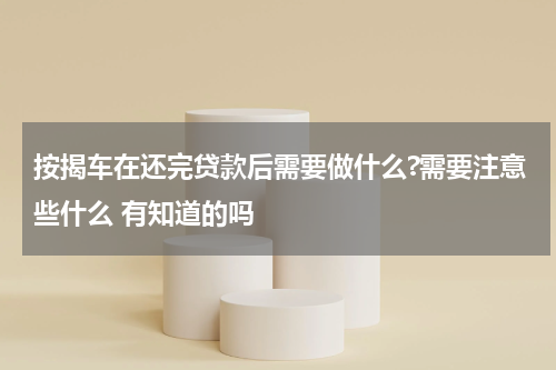 按揭车在还完贷款后需要做什么?需要注意些什么 有知道的吗