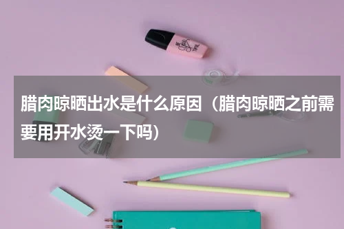 腊肉晾晒出水是什么原因（腊肉晾晒之前需要用开水烫一下吗）