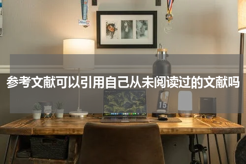 参考文献可以引用自己从未阅读过的文献吗