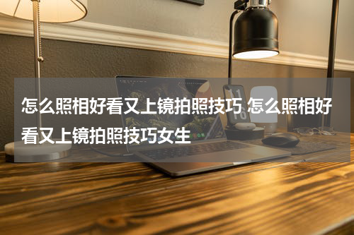 怎么照相好看又上镜拍照技巧 怎么照相好看又上镜拍照技巧女生