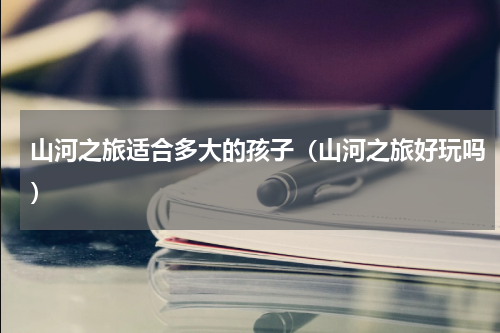 山河之旅适合多大的孩子（山河之旅好玩吗）