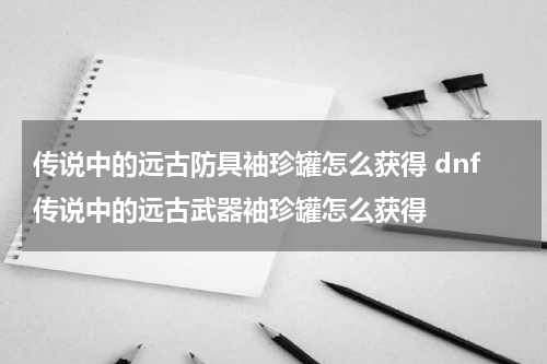 传说中的远古防具袖珍罐怎么获得 dnf传说中的远古武器袖珍罐怎么获得
