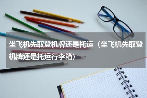 坐飞机先取登机牌还是托运（坐飞机先取登机牌还是托运行李箱）