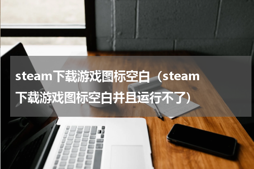 steam下载游戏图标空白（steam下载游戏图标空白并且运行不了）