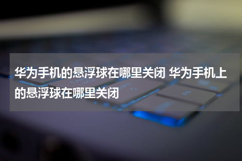 华为手机的悬浮球在哪里关闭 华为手机上的悬浮球在哪里关闭