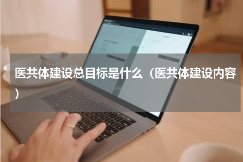 医共体建设总目标是什么（医共体建设内容）