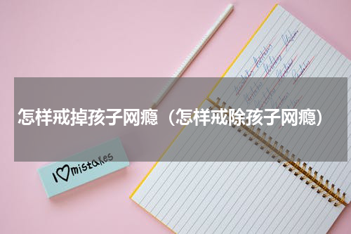 怎样戒掉孩子网瘾（怎样戒除孩子网瘾）