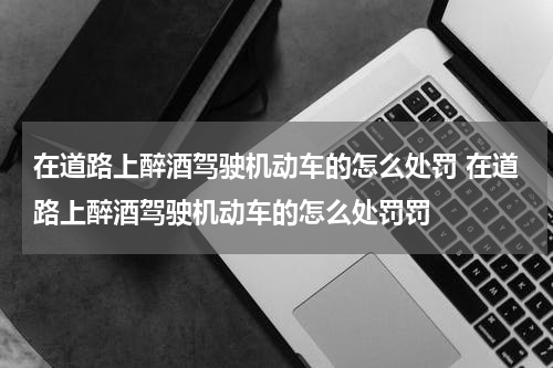 在道路上醉酒驾驶机动车的怎么处罚 在道路上醉酒驾驶机动车的怎么处罚罚