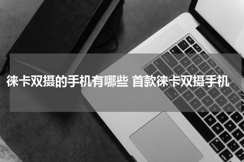 徕卡双摄的手机有哪些 首款徕卡双摄手机