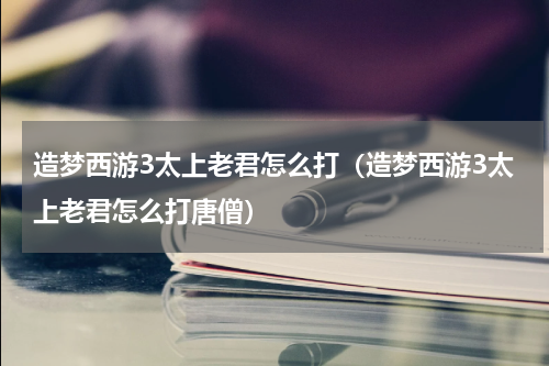 造梦西游3太上老君怎么打（造梦西游3太上老君怎么打唐僧）