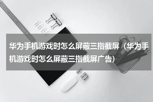 华为手机游戏时怎么屏蔽三指截屏（华为手机游戏时怎么屏蔽三指截屏广告）