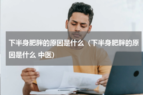 下半身肥胖的原因是什么（下半身肥胖的原因是什么 中医）