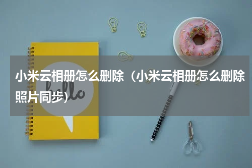 小米云相册怎么删除（小米云相册怎么删除照片同步）