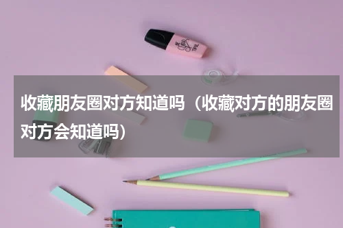 收藏朋友圈对方知道吗（收藏对方的朋友圈对方会知道吗）