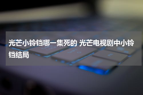 光芒小铃铛哪一集死的 光芒电视剧中小铃铛结局