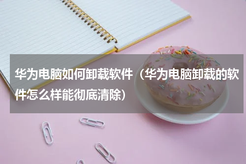 华为电脑如何卸载软件（华为电脑卸载的软件怎么样能彻底清除）