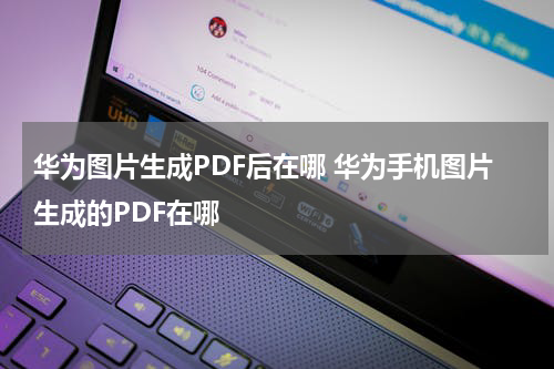 华为图片生成PDF后在哪 华为手机图片生成的PDF在哪