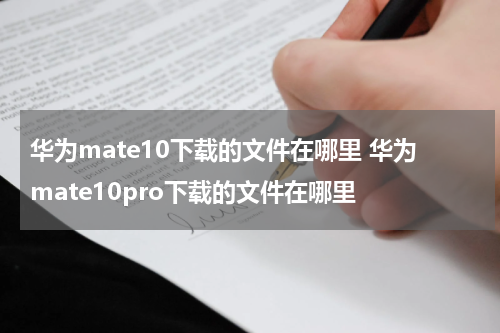 华为mate10下载的文件在哪里 华为mate10pro下载的文件在哪里