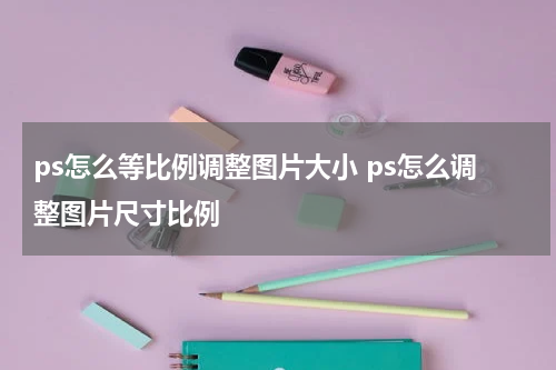 ps怎么等比例调整图片大小 ps怎么调整图片尺寸比例