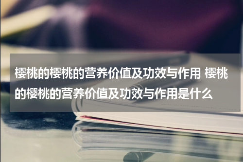 樱桃的樱桃的营养价值及功效与作用 樱桃的樱桃的营养价值及功效与作用是什么