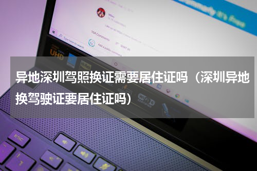 异地深圳驾照换证需要居住证吗（深圳异地换驾驶证要居住证吗）